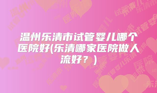 温州乐清市试管婴儿哪个医院好(乐清哪家医院做人流好？)