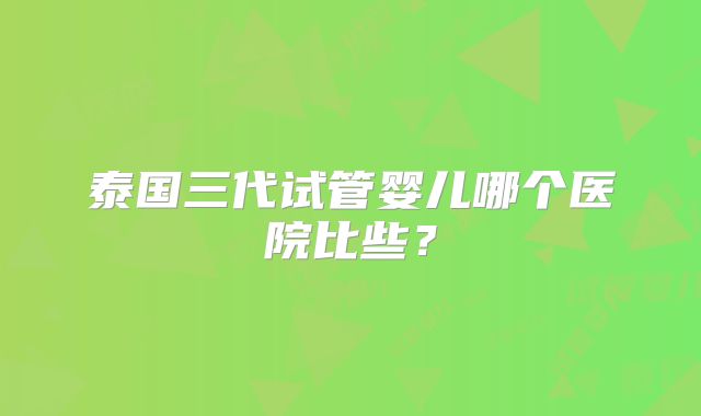 泰国三代试管婴儿哪个医院比些？