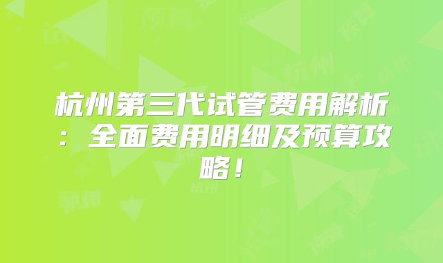 杭州第三代试管费用解析：全面费用明细及预算攻略！