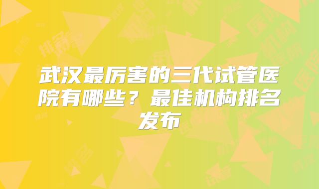 武汉最厉害的三代试管医院有哪些？最佳机构排名发布