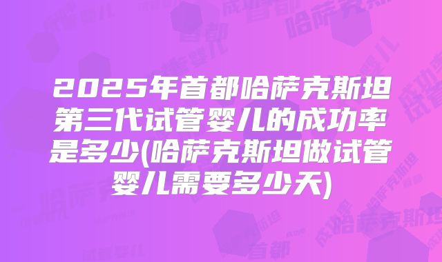 2025年首都哈萨克斯坦第三代试管婴儿的成功率是多少(哈萨克斯坦做试管婴儿需要多少天)
