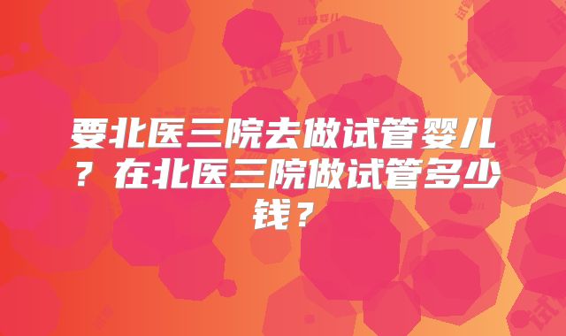 要北医三院去做试管婴儿？在北医三院做试管多少钱？