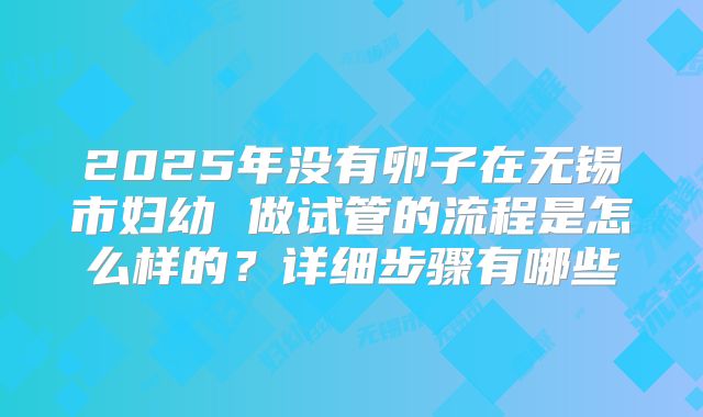 2025年没有卵子在无锡市妇幼 做试管的流程是怎么样的？详细步骤有哪些