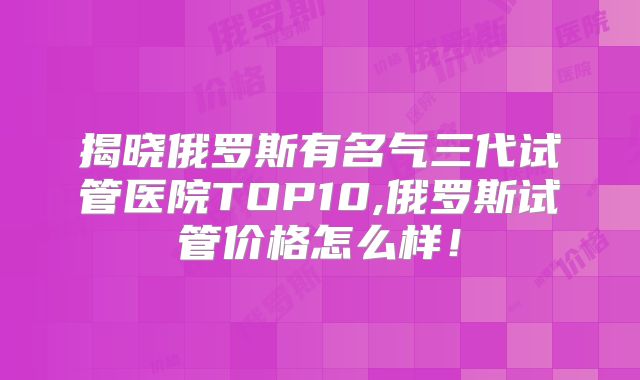 揭晓俄罗斯有名气三代试管医院TOP10,俄罗斯试管价格怎么样!