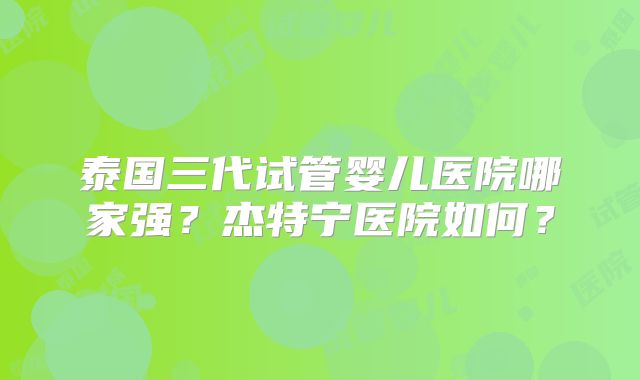 泰国三代试管婴儿医院哪家强？杰特宁医院如何？