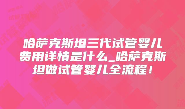 哈萨克斯坦三代试管婴儿费用详情是什么_哈萨克斯坦做试管婴儿全流程！