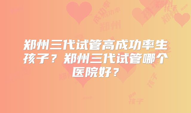 郑州三代试管高成功率生孩子？郑州三代试管哪个医院好？