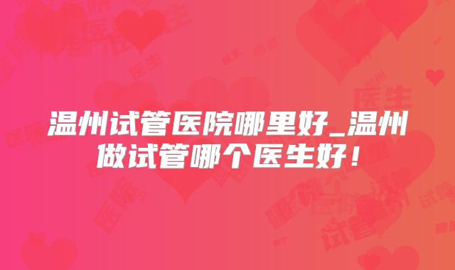 温州试管医院哪里好_温州做试管哪个医生好!