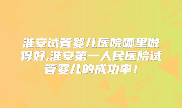 淮安试管婴儿医院哪里做得好,淮安第一人民医院试管婴儿的成功率！