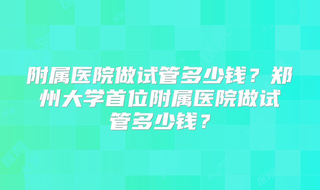 附属医院做试管多少钱？郑州大学首位附属医院做试管多少钱？