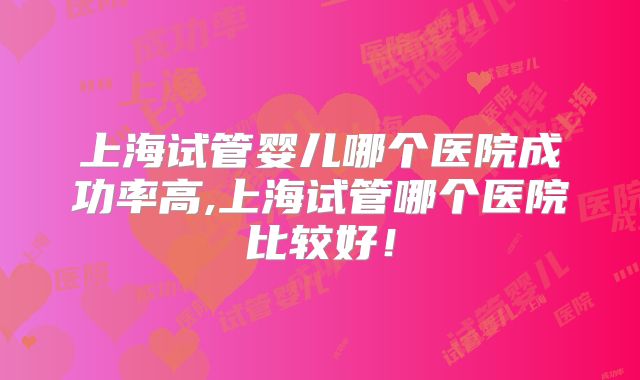 上海试管婴儿哪个医院成功率高,上海试管哪个医院比较好！