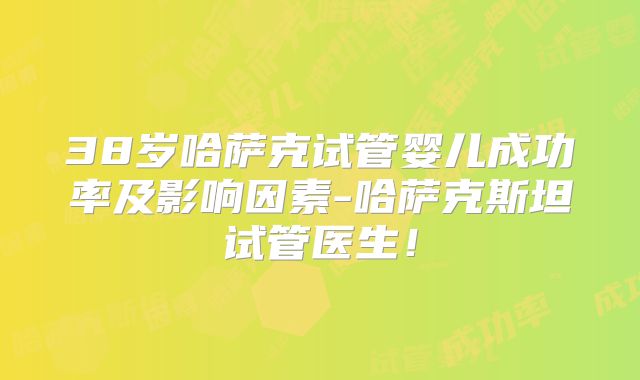 38岁哈萨克试管婴儿成功率及影响因素-哈萨克斯坦试管医生!