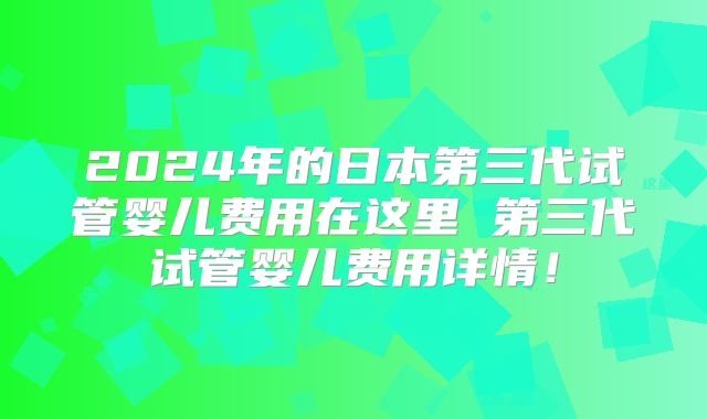 2024年的日本第三代试管婴儿费用在这里 第三代试管婴儿费用详情！