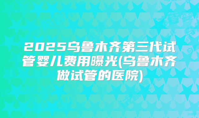 2025乌鲁木齐第三代试管婴儿费用曝光(乌鲁木齐做试管的医院)