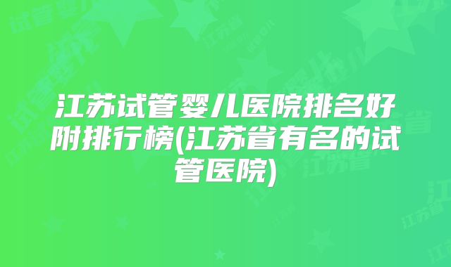 江苏试管婴儿医院排名好附排行榜(江苏省有名的试管医院)