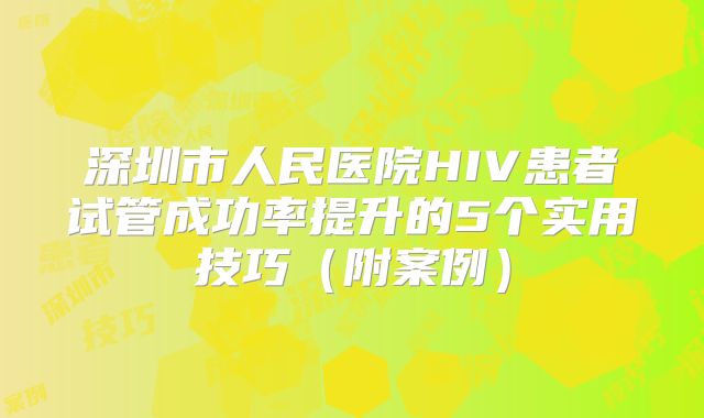 深圳市人民医院HIV患者试管成功率提升的5个实用技巧（附案例）
