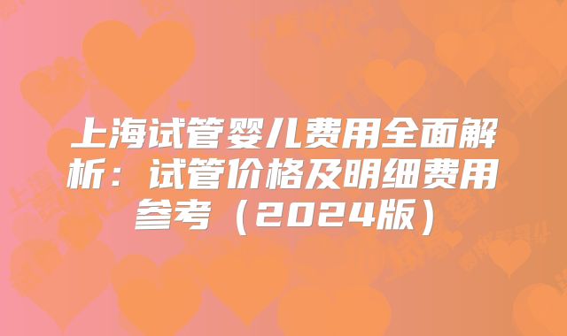 上海试管婴儿费用全面解析：试管价格及明细费用参考（2024版）