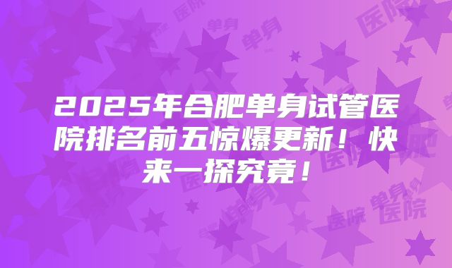 2025年合肥单身试管医院排名前五惊爆更新！快来一探究竟！