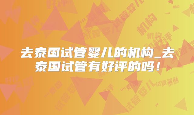去泰国试管婴儿的机构_去泰国试管有好评的吗！