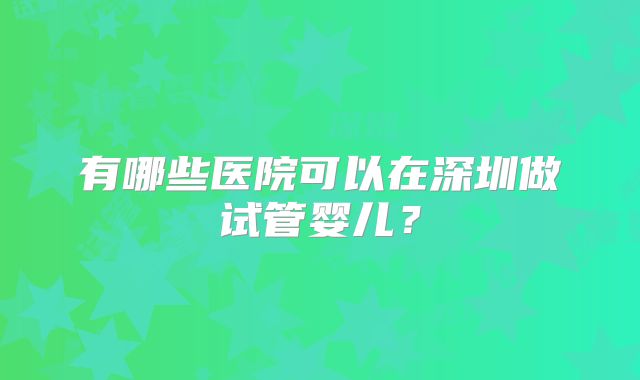 有哪些医院可以在深圳做试管婴儿？