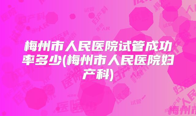 梅州市人民医院试管成功率多少(梅州市人民医院妇产科)