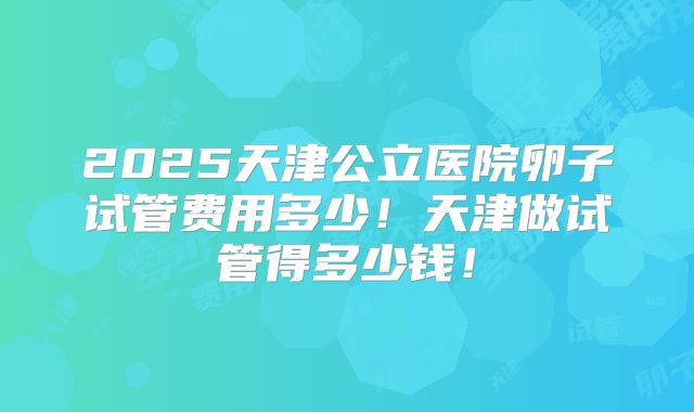 2025天津公立医院卵子试管费用多少！天津做试管得多少钱！