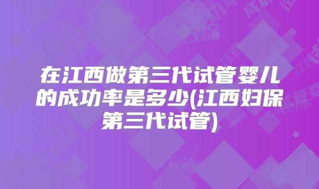 在江西做第三代试管婴儿的成功率是多少(江西妇保第三代试管)