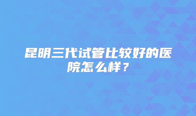 昆明三代试管比较好的医院怎么样?