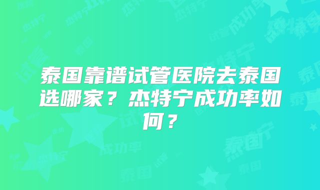 泰国靠谱试管医院去泰国选哪家？杰特宁成功率如何？