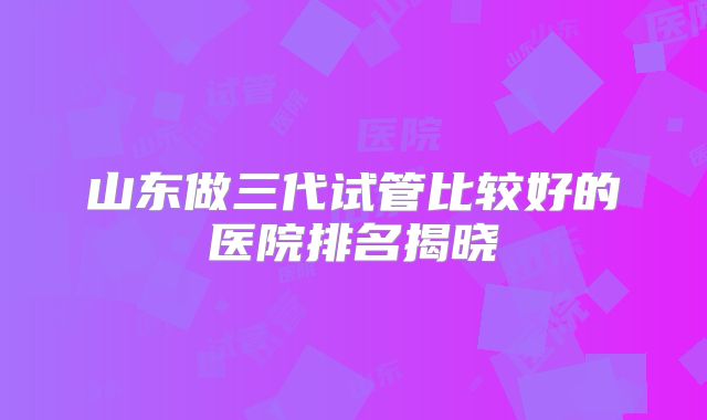 山东做三代试管比较好的医院排名揭晓