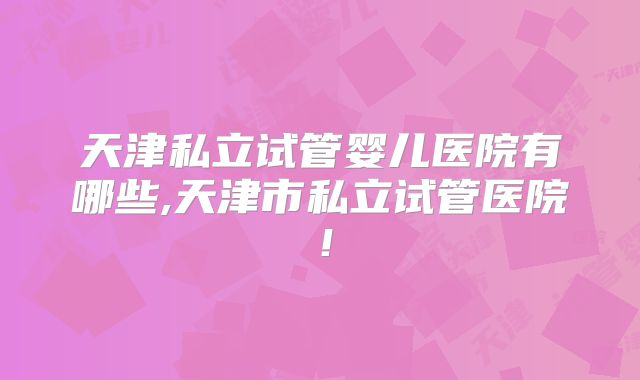 天津私立试管婴儿医院有哪些,天津市私立试管医院！