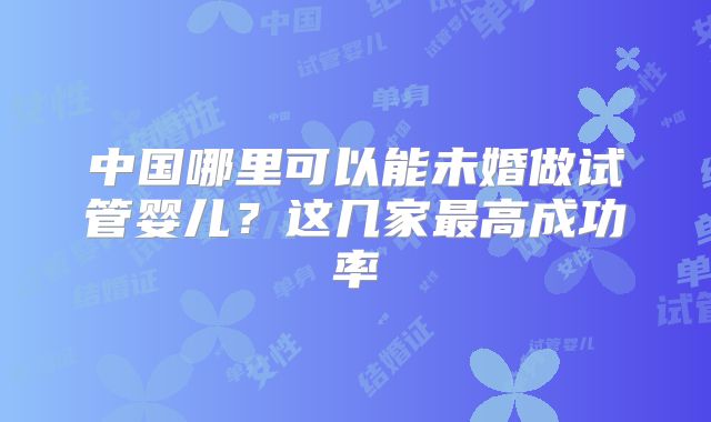 中国哪里可以能未婚做试管婴儿？这几家最高成功率