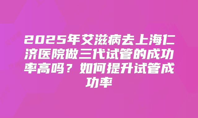 2025年艾滋病去上海仁济医院做三代试管的成功率高吗?如何提升试管成功率
