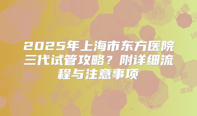 2025年上海市东方医院三代试管攻略?附详细流程与注意事项