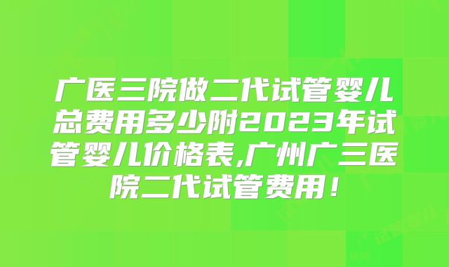 广医三院做二代试管婴儿总费用多少附2023年试管婴儿价格表,广州广三医院二代试管费用！