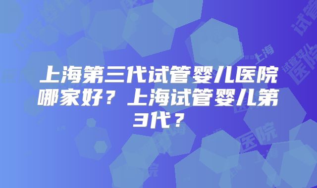 上海第三代试管婴儿医院哪家好?上海试管婴儿第3代?