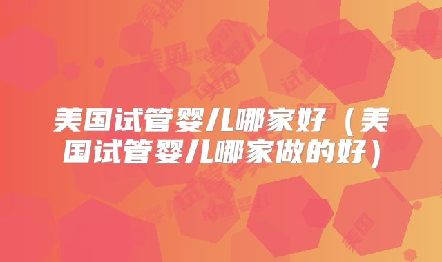 美国试管婴儿哪家好（美国试管婴儿哪家做的好）