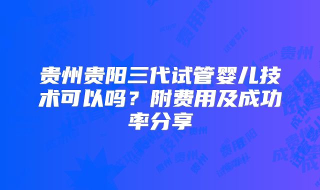 贵州贵阳三代试管婴儿技术可以吗？附费用及成功率分享