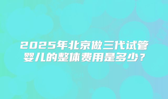 2025年北京做三代试管婴儿的整体费用是多少？