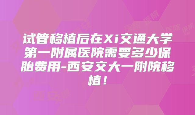 试管移植后在Xi交通大学第一附属医院需要多少保胎费用-西安交大一附院移植!