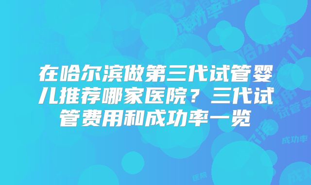 在哈尔滨做第三代试管婴儿推荐哪家医院？三代试管费用和成功率一览