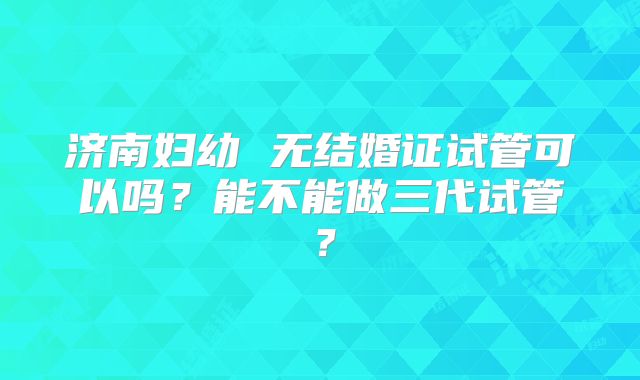 济南妇幼 无结婚证试管可以吗？能不能做三代试管？