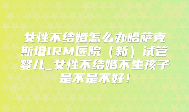 女性不结婚怎么办哈萨克斯坦IRM医院（新）试管婴儿_女性不结婚不生孩子是不是不好！
