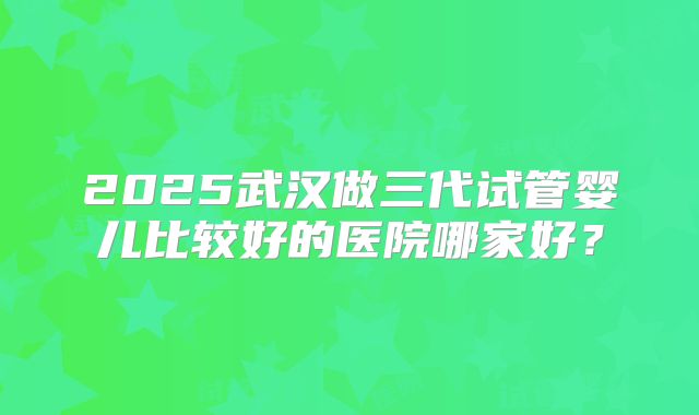 2025武汉做三代试管婴儿比较好的医院哪家好？