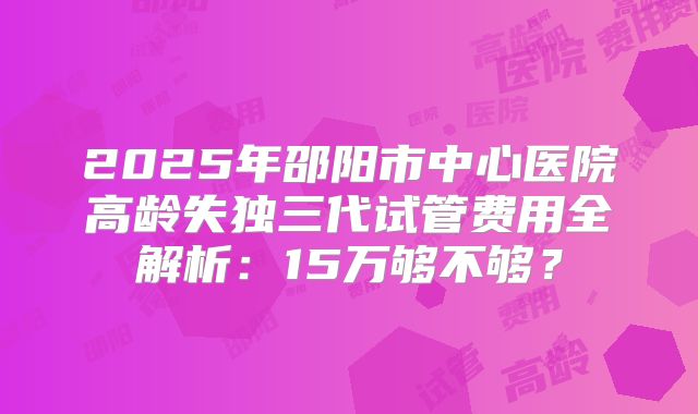 2025年邵阳市中心医院高龄失独三代试管费用全解析：15万够不够？