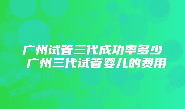 广州试管三代成功率多少 广州三代试管婴儿的费用