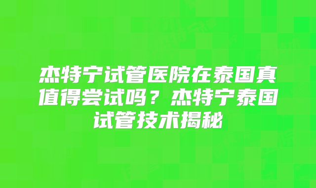 杰特宁试管医院在泰国真值得尝试吗？杰特宁泰国试管技术揭秘