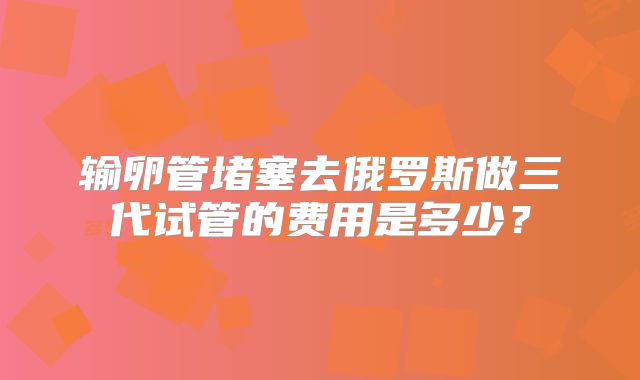 输卵管堵塞去俄罗斯做三代试管的费用是多少？