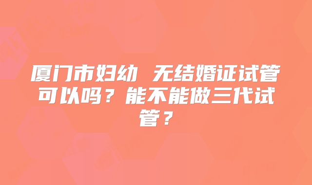 厦门市妇幼 无结婚证试管可以吗？能不能做三代试管？