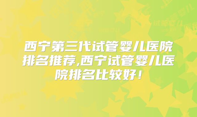西宁第三代试管婴儿医院排名推荐,西宁试管婴儿医院排名比较好!